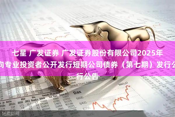 七星 广发证券 广发证券股份有限公司2025年面向专业投资者公开发行短期公司债券（第七期）发行公告