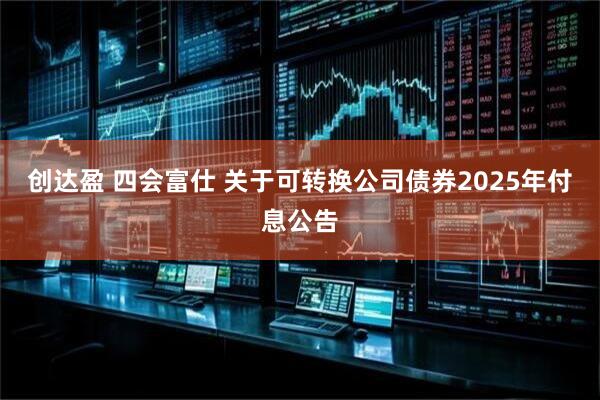 创达盈 四会富仕 关于可转换公司债券2025年付息公告