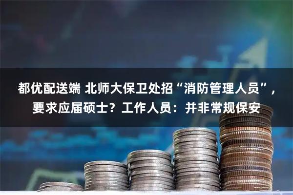 都优配送端 北师大保卫处招“消防管理人员”，要求应届硕士？工作人员：并非常规保安