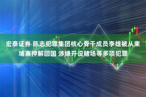 宏泰证券 陈志犯罪集团核心骨干成员李雄被从柬埔寨押解回国 涉嫌开设赌场等多项犯罪