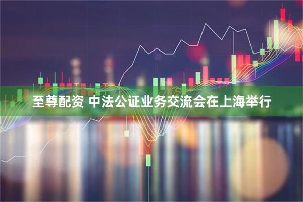 至尊配资 中法公证业务交流会在上海举行