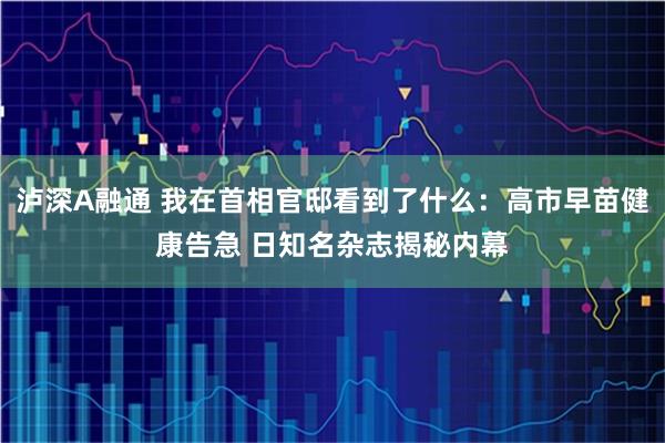泸深A融通 我在首相官邸看到了什么：高市早苗健康告急 日知名杂志揭秘内幕