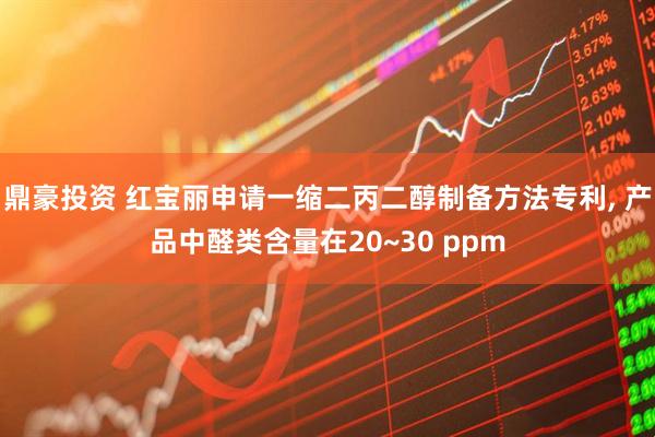 鼎豪投资 红宝丽申请一缩二丙二醇制备方法专利, 产品中醛类含量在20~30 ppm