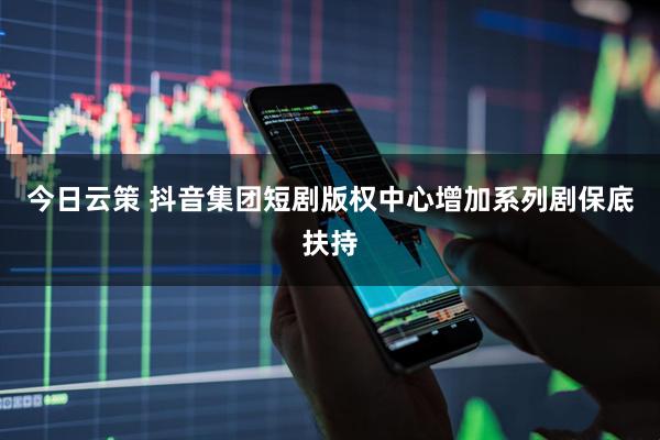 今日云策 抖音集团短剧版权中心增加系列剧保底扶持