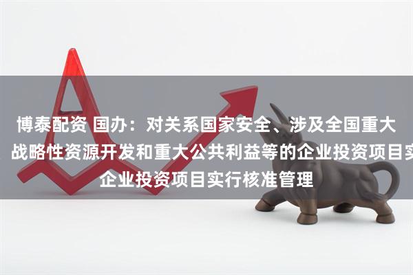 博泰配资 国办：对关系国家安全、涉及全国重大生产力布局、战略性资源开发和重大公共利益等的企业投资项目实行核准管理